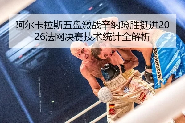 阿尔卡拉斯五盘激战辛纳险胜挺进2026法网决赛技术统计全解析