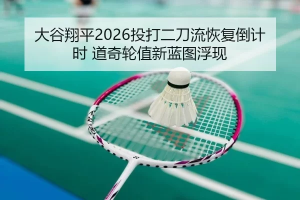 大谷翔平2026投打二刀流恢复倒计时 道奇轮值新蓝图浮现